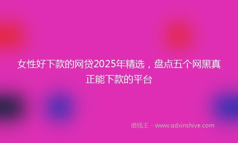 女性好下款的网贷2025年精选，盘点五个网黑真正能下款的平台