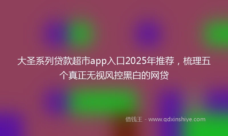 大圣系列贷款超市app入口2025年推荐，梳理五个真正无视风控黑白的网贷