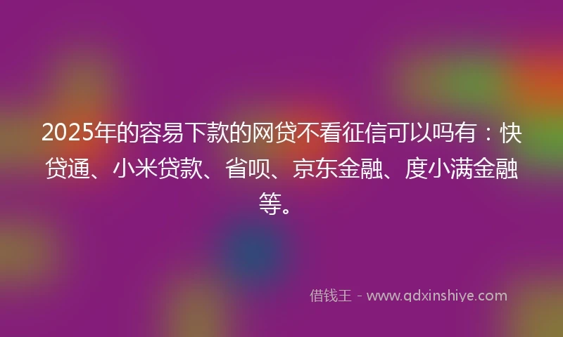 2025年的容易下款的网贷不看征信可以吗有：快贷通、小米贷款、省呗、京东金融、度小满金融等。
