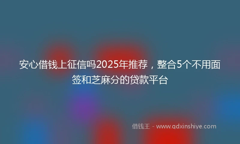 安心借钱上征信吗2025年推荐，整合5个不用面签和芝麻分的贷款平台