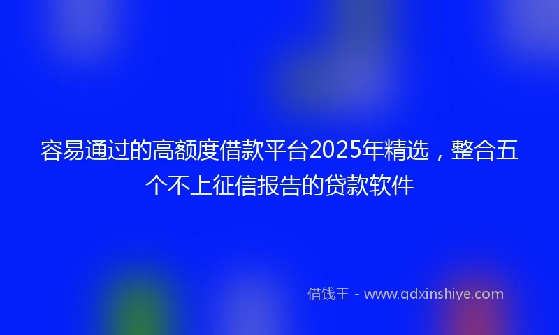 容易通过的高额度借款平台2025年精选，整合五个不上征信报告的贷款软件