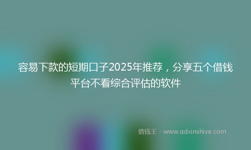 容易下款的短期口子2025年推荐，分享五个借钱平台不看综合评估的软件