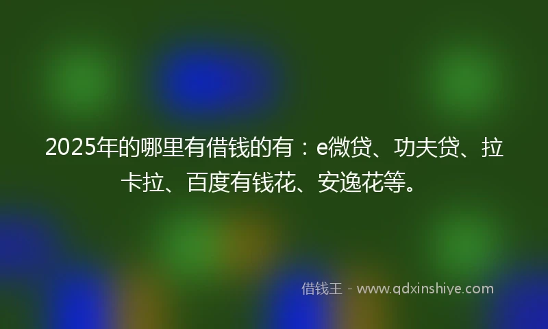 2025年的哪里有借钱的有：e微贷、功夫贷、拉卡拉、百度有钱花、安逸花等。