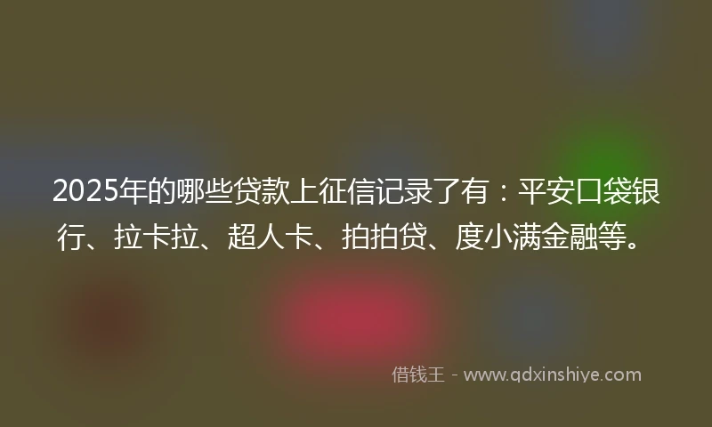 2025年的哪些贷款上征信记录了有：平安口袋银行、拉卡拉、超人卡、拍拍贷、度小满金融等。