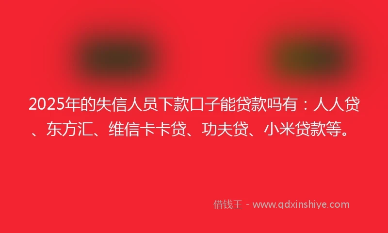 2025年的失信人员下款口子能贷款吗有：人人贷、东方汇、维信卡卡贷、功夫贷、小米贷款等。