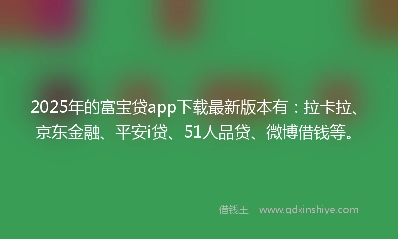 2025年的富宝贷app下载最新版本有：拉卡拉、京东金融、平安i贷、51人品贷、微博借钱等。