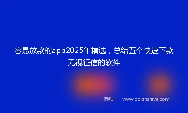 容易放款的app2025年精选，总结五个快速下款无视征信的软件
