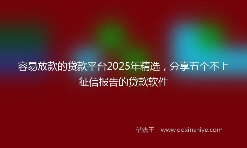 容易放款的贷款平台2025年精选，分享五个不上征信报告的贷款软件