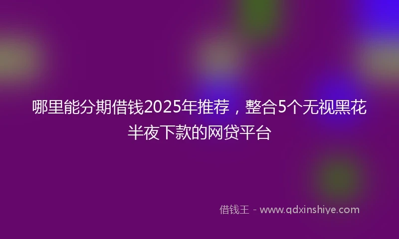 哪里能分期借钱2025年推荐，整合5个无视黑花半夜下款的网贷平台