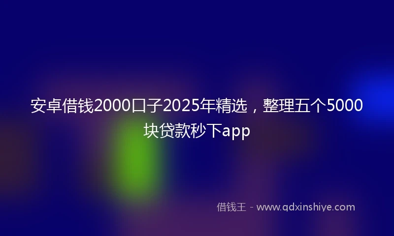 安卓借钱2000口子2025年精选，整理五个5000块贷款秒下app