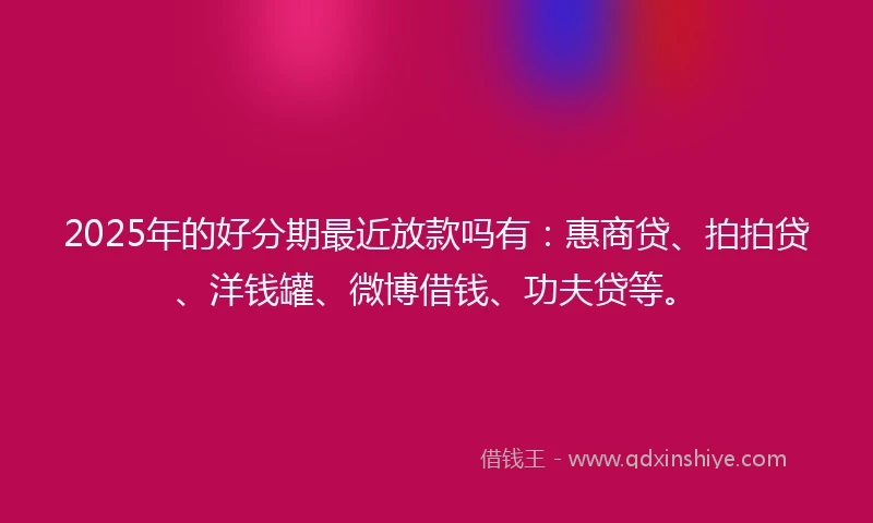 2025年的好分期最近放款吗有：惠商贷、拍拍贷、洋钱罐、微博借钱、功夫贷等。