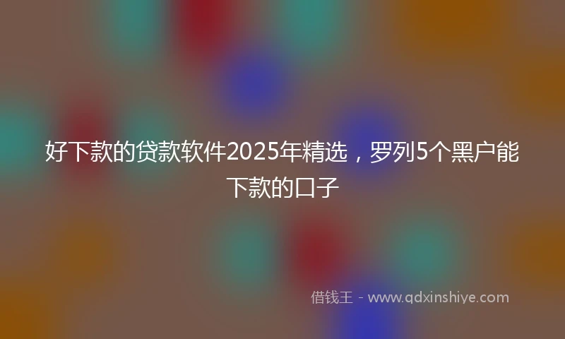 好下款的贷款软件2025年精选,罗列5个黑户能下款的口子