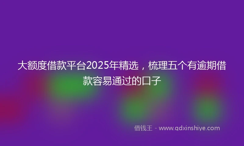 大额度借款平台2025年精选，梳理五个有逾期借款容易通过的口子