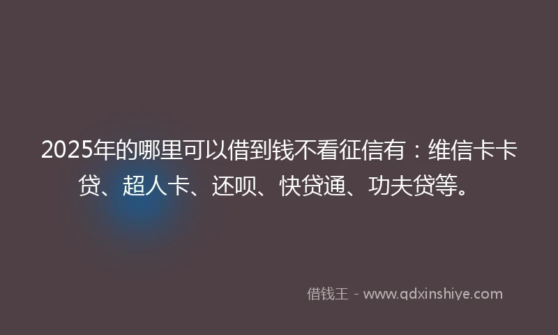 2025年的哪里可以借到钱不看征信有：维信卡卡贷、超人卡、还呗、快贷通、功夫贷等。