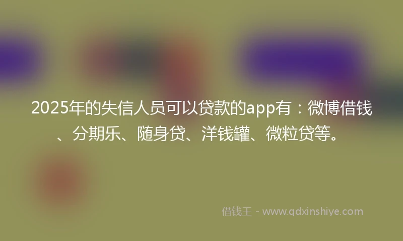 2025年的失信人员可以贷款的app有：微博借钱、分期乐、随身贷、洋钱罐、微粒贷等。