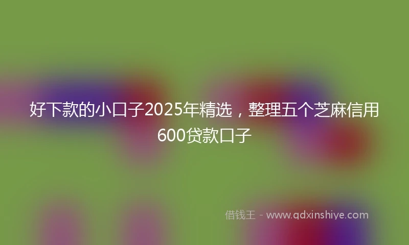 好下款的小口子2025年精选，整理五个芝麻信用600贷款口子