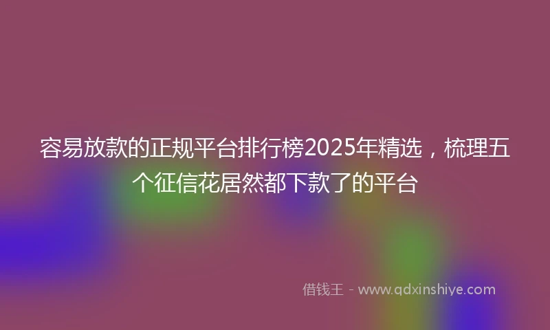 容易放款的正规平台排行榜2025年精选，梳理五个征信花居然都下款了的平台