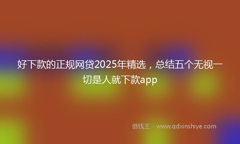 好下款的正规网贷2025年精选，总结五个无视一切是人就下款app