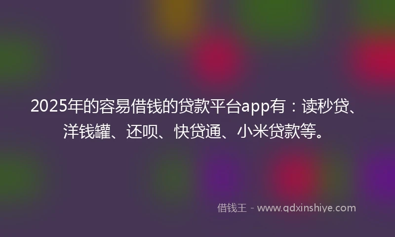 2025年的容易借钱的贷款平台app有：读秒贷、洋钱罐、还呗、快贷通、小米贷款等。