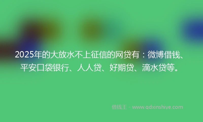 2025年的大放水不上征信的网贷有：微博借钱、平安口袋银行、人人贷、好期贷、滴水贷等。