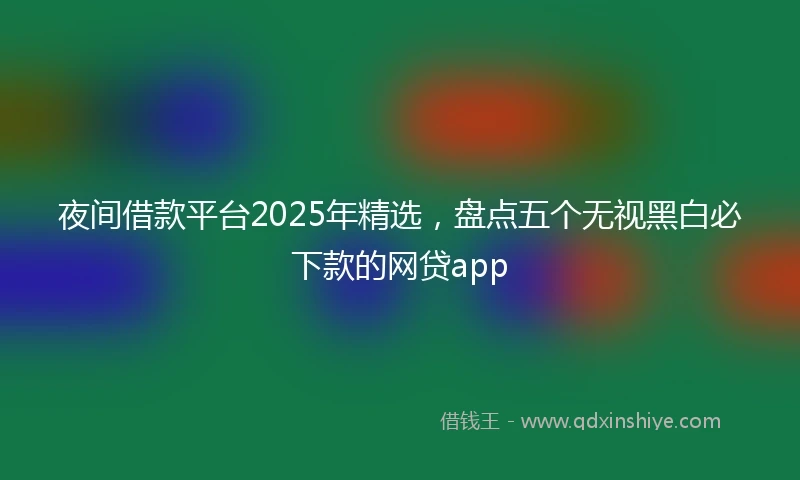 夜间借款平台2025年精选，盘点五个无视黑白必下款的网贷app