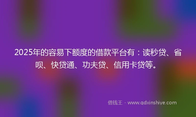 2025年的容易下额度的借款平台有：读秒贷、省呗、快贷通、功夫贷、信用卡贷等。