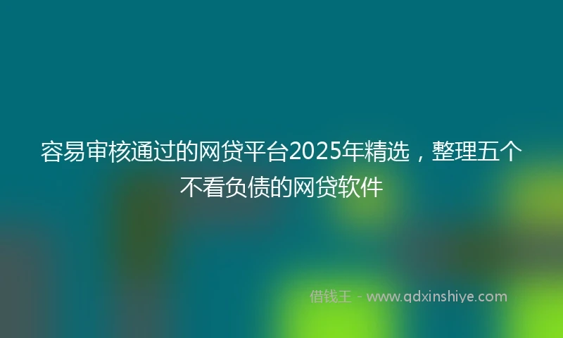 容易审核通过的网贷平台2025年精选，整理五个不看负债的网贷软件