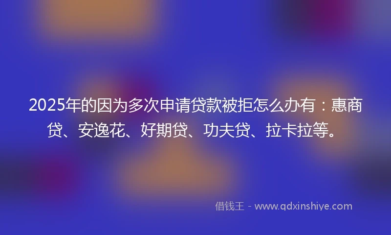 2025年的因为多次申请贷款被拒怎么办有：惠商贷、安逸花、好期贷、功夫贷、拉卡拉等。