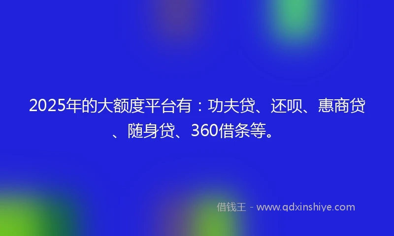 2025年的大额度平台有:功夫贷、还呗、惠商贷、随身贷、360借条等。