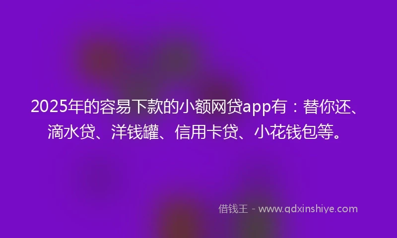 2025年的容易下款的小额网贷app有：替你还、滴水贷、洋钱罐、信用卡贷、小花钱包等。