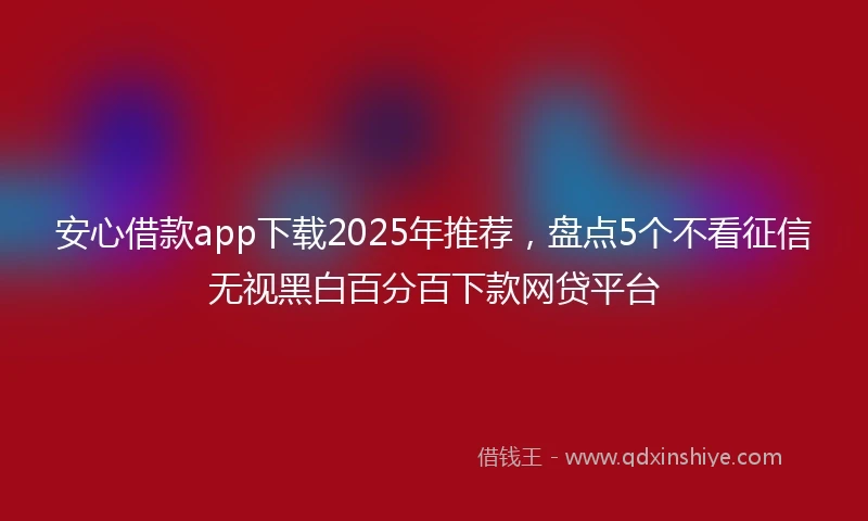 安心借款app下载2025年推荐，盘点5个不看征信无视黑白百分百下款网贷平台