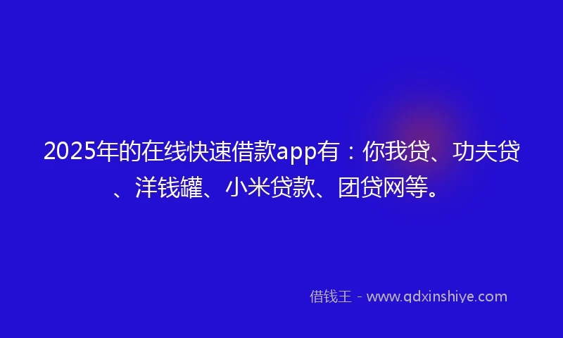 2025年的在线快速借款app有：你我贷、功夫贷、洋钱罐、小米贷款、团贷网等。