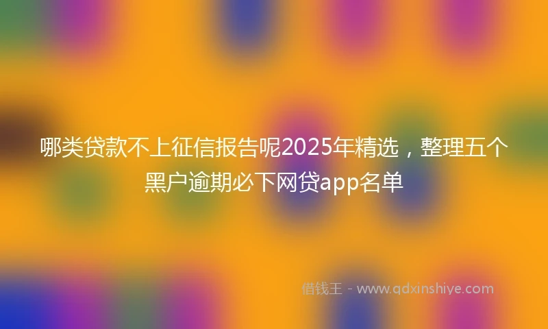哪类贷款不上征信报告呢2025年精选，整理五个黑户逾期必下网贷app名单