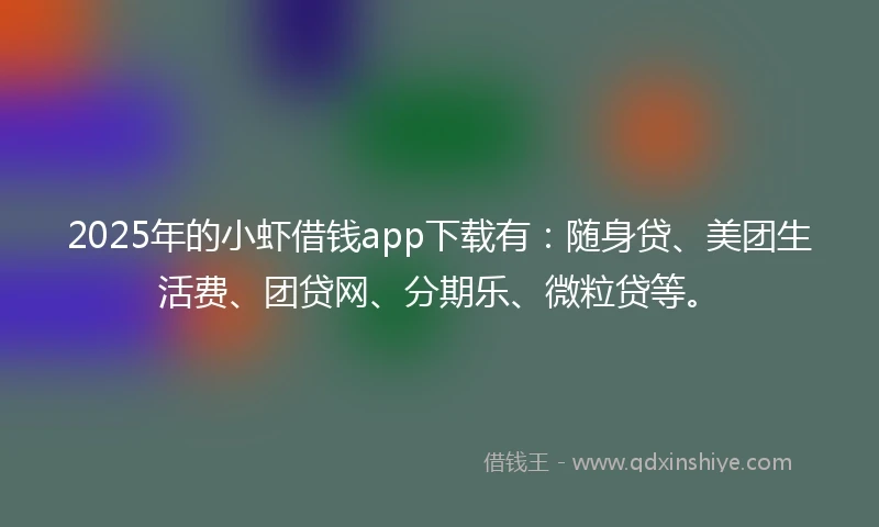 2025年的小虾借钱app下载有：随身贷、美团生活费、团贷网、分期乐、微粒贷等。
