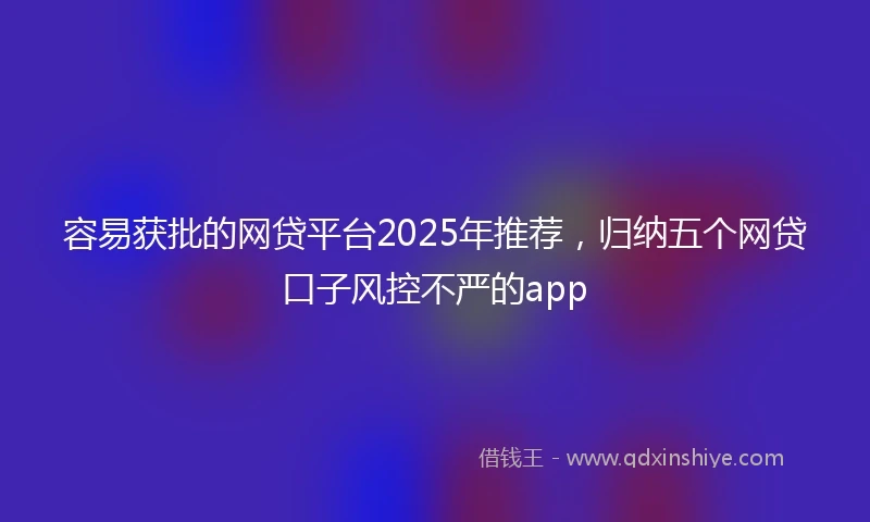 容易获批的网贷平台2025年推荐，归纳五个网贷口子风控不严的app