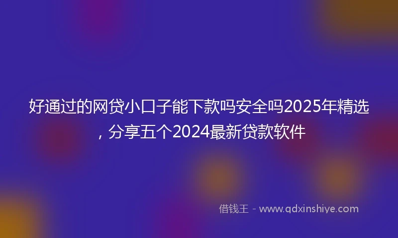 好通过的网贷小口子能下款吗安全吗2025年精选，分享五个2024最新贷款软件