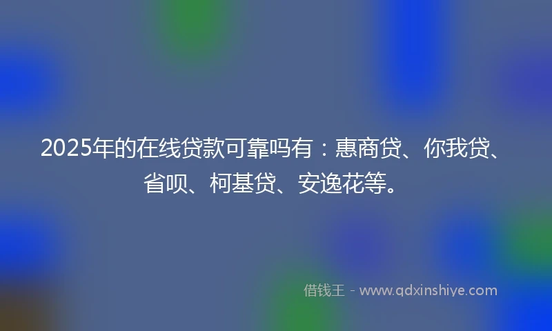 2025年的在线贷款可靠吗有：惠商贷、你我贷、省呗、柯基贷、安逸花等。