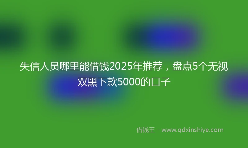 失信人员哪里能借钱2025年推荐，盘点5个无视双黑下款5000的口子