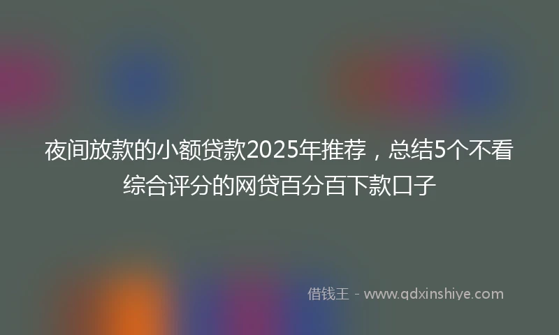 夜间放款的小额贷款2025年推荐，总结5个不看综合评分的网贷百分百下款口子