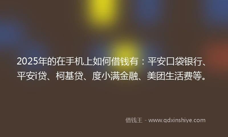 2025年的在手机上如何借钱有：平安口袋银行、平安i贷、柯基贷、度小满金融、美团生活费等。