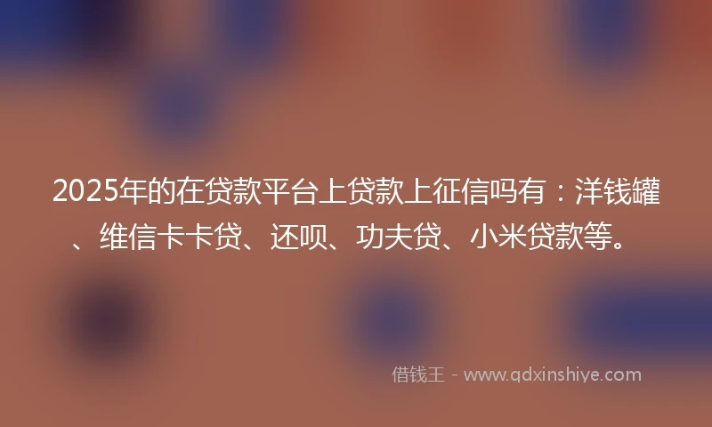 2025年的在贷款平台上贷款上征信吗有：洋钱罐、维信卡卡贷、还呗、功夫贷、小米贷款等。
