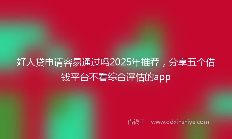 好人贷申请容易通过吗2025年推荐，分享五个借钱平台不看综合评估的app