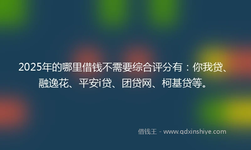 2025年的哪里借钱不需要综合评分有：你我贷、融逸花、平安i贷、团贷网、柯基贷等。