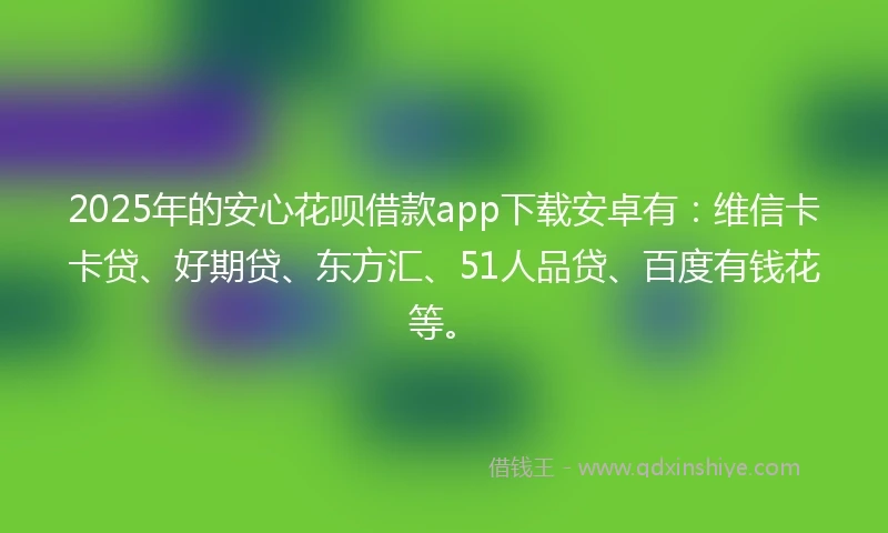 2025年的安心花呗借款app下载安卓有：维信卡卡贷、好期贷、东方汇、51人品贷、百度有钱花等。