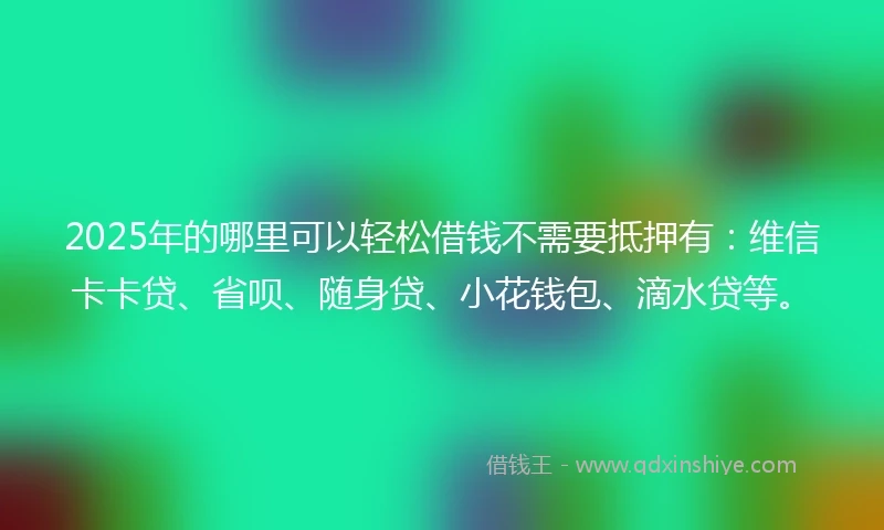 2025年的哪里可以轻松借钱不需要抵押有：维信卡卡贷、省呗、随身贷、小花钱包、滴水贷等。