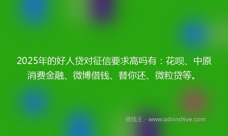 2025年的好人贷对征信要求高吗有：花呗、中原消费金融、微博借钱、替你还、微粒贷等。