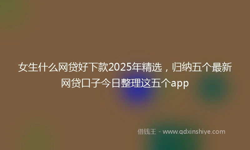 女生什么网贷好下款2025年精选，归纳五个最新网贷口子今日整理这五个app