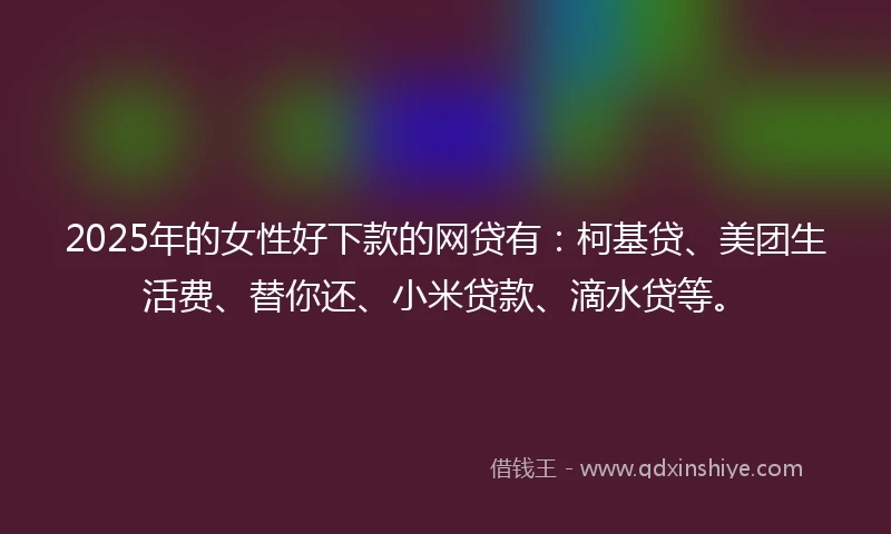2025年的女性好下款的网贷有：柯基贷、美团生活费、替你还、小米贷款、滴水贷等。