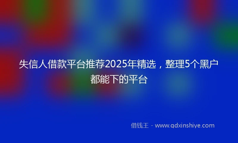 失信人借款平台推荐2025年精选，整理5个黑户都能下的平台