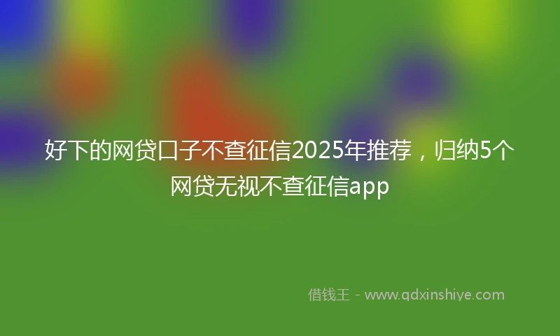 好下的网贷口子不查征信2025年推荐，归纳5个网贷无视不查征信app